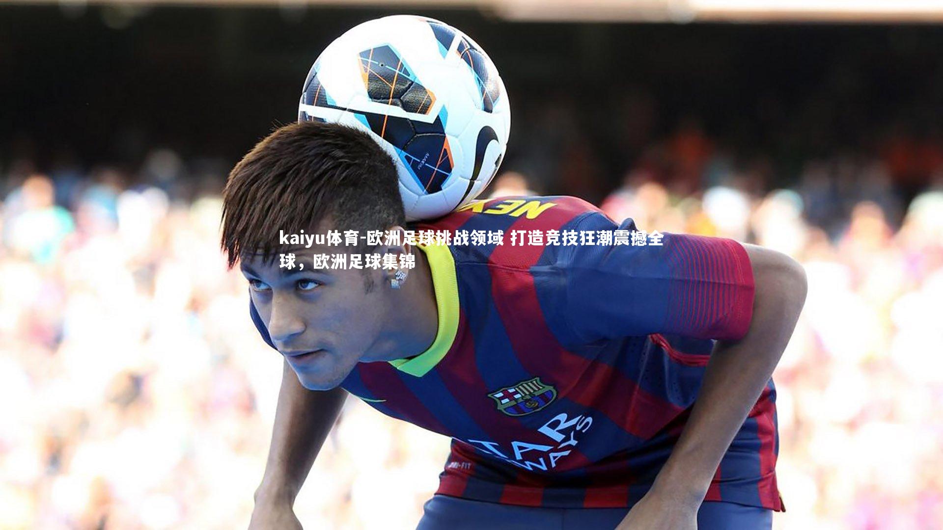 欧洲足球挑战领域 打造竞技狂潮震撼全球,欧洲足球集锦