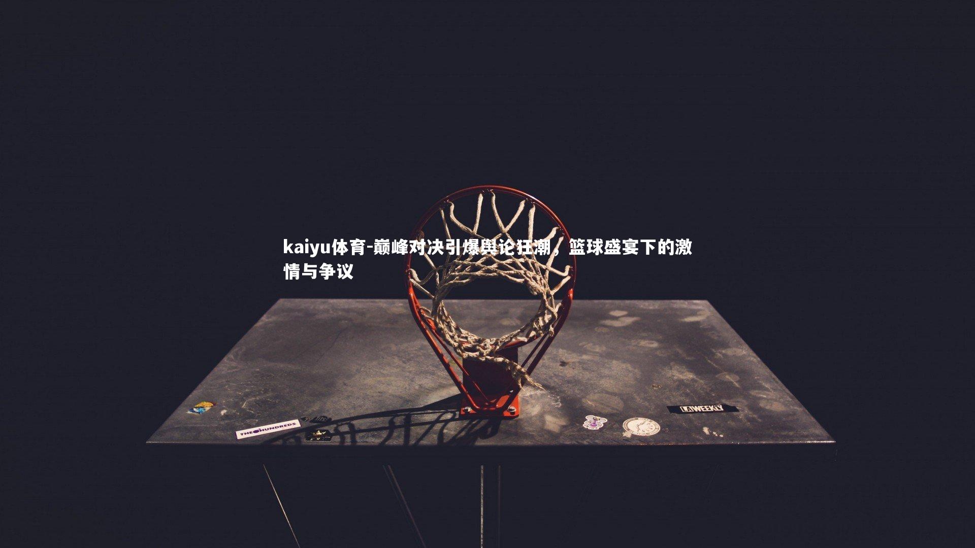 kaiyu体育-巅峰对决引爆舆论狂潮，篮球盛宴下的激情与争议